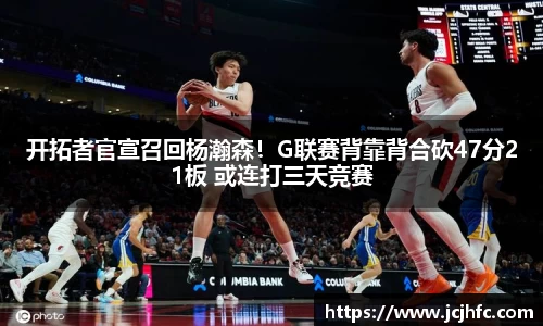 开拓者官宣召回杨瀚森！G联赛背靠背合砍47分21板 或连打三天竞赛